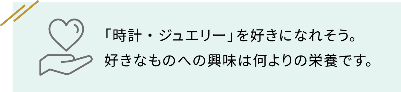 「時計・ジュエリー」を好きになれそう。好きなものへの興味は何よりの栄養です。